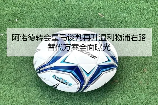 阿诺德转会皇马谈判再升温利物浦右路替代方案全面曝光